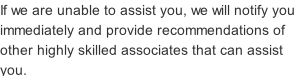 If we are unable to assist you, we will notify you immediately and provide recommendations of other highly skilled associates that can assist you.